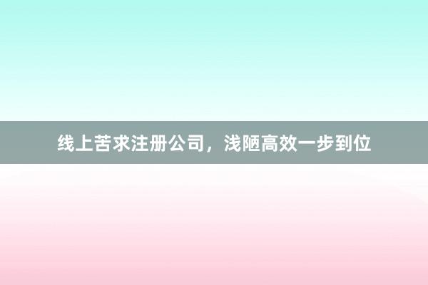 线上苦求注册公司，浅陋高效一步到位